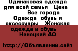 Одинаковая одежда для всей семьи › Цена ­ 500 - Все города Одежда, обувь и аксессуары » Женская одежда и обувь   . Ненецкий АО